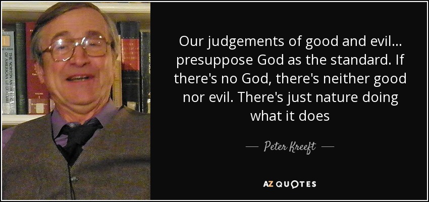 Our judgements of good and evil ... presuppose God as the standard. If there's no God, there's neither good nor evil. There's just nature doing what it does - Peter Kreeft