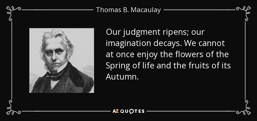 Our judgment ripens; our imagination decays. We cannot at once enjoy the flowers of the Spring of life and the fruits of its Autumn. - Thomas B. Macaulay