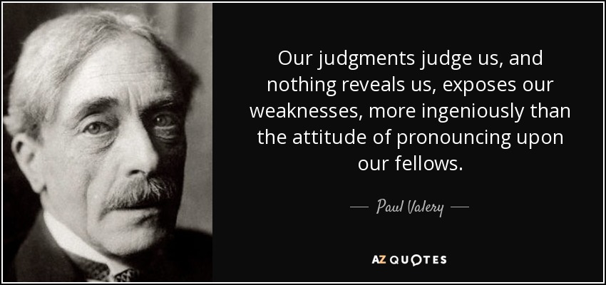 Our judgments judge us, and nothing reveals us, exposes our weaknesses, more ingeniously than the attitude of pronouncing upon our fellows. - Paul Valery