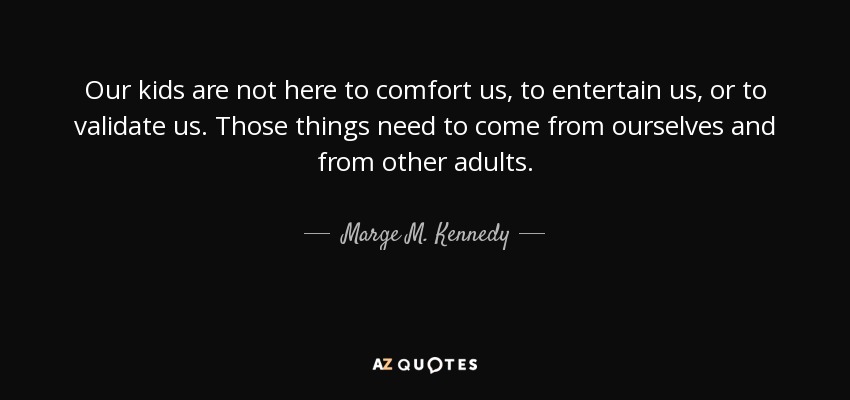 Our kids are not here to comfort us, to entertain us, or to validate us. Those things need to come from ourselves and from other adults. - Marge M. Kennedy