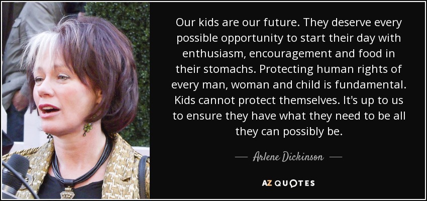 Our kids are our future. They deserve every possible opportunity to start their day with enthusiasm, encouragement and food in their stomachs. Protecting human rights of every man, woman and child is fundamental. Kids cannot protect themselves. It's up to us to ensure they have what they need to be all they can possibly be. - Arlene Dickinson
