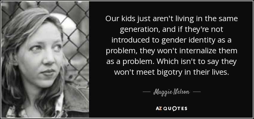Our kids just aren't living in the same generation, and if they're not introduced to gender identity as a problem, they won't internalize them as a problem. Which isn't to say they won't meet bigotry in their lives. - Maggie Nelson