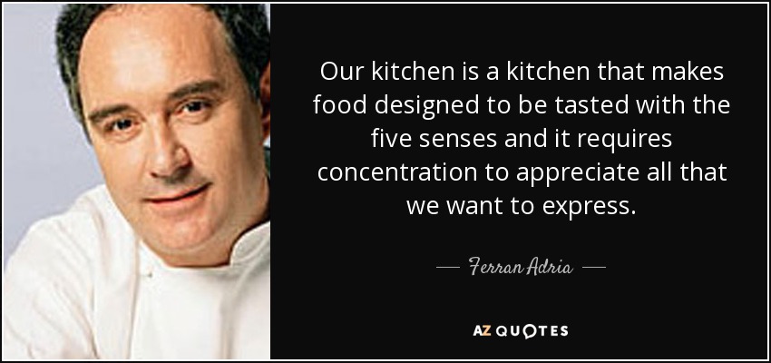Our kitchen is a kitchen that makes food designed to be tasted with the five senses and it requires concentration to appreciate all that we want to express. - Ferran Adria