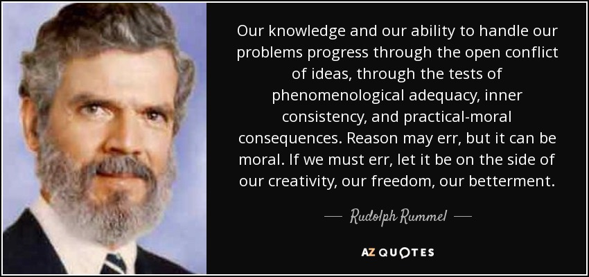 Our knowledge and our ability to handle our problems progress through the open conflict of ideas, through the tests of phenomenological adequacy, inner consistency, and practical-moral consequences. Reason may err, but it can be moral. If we must err, let it be on the side of our creativity, our freedom, our betterment. - Rudolph Rummel