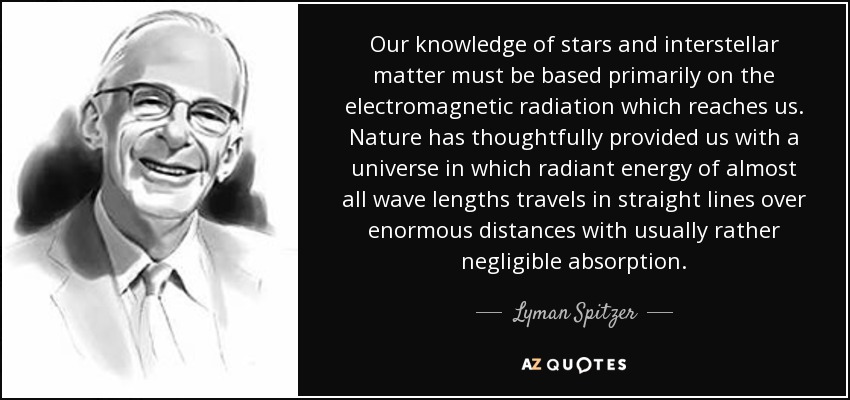 Our knowledge of stars and interstellar matter must be based primarily on the electromagnetic radiation which reaches us. Nature has thoughtfully provided us with a universe in which radiant energy of almost all wave lengths travels in straight lines over enormous distances with usually rather negligible absorption. - Lyman Spitzer