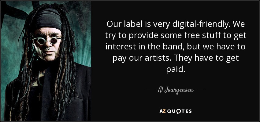Our label is very digital-friendly. We try to provide some free stuff to get interest in the band, but we have to pay our artists. They have to get paid. - Al Jourgensen