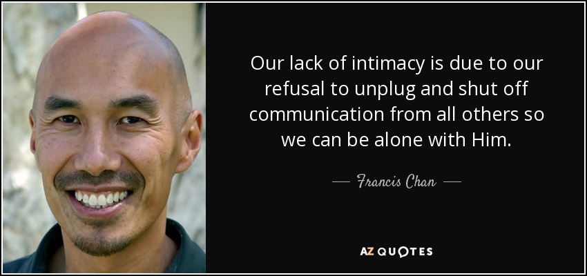 Our lack of intimacy is due to our refusal to unplug and shut off communication from all others so we can be alone with Him. - Francis Chan
