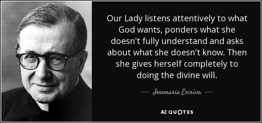 Our Lady listens attentively to what God wants, ponders what she doesn't fully understand and asks about what she doesn't know. Then she gives herself completely to doing the divine will. - Josemaria Escriva