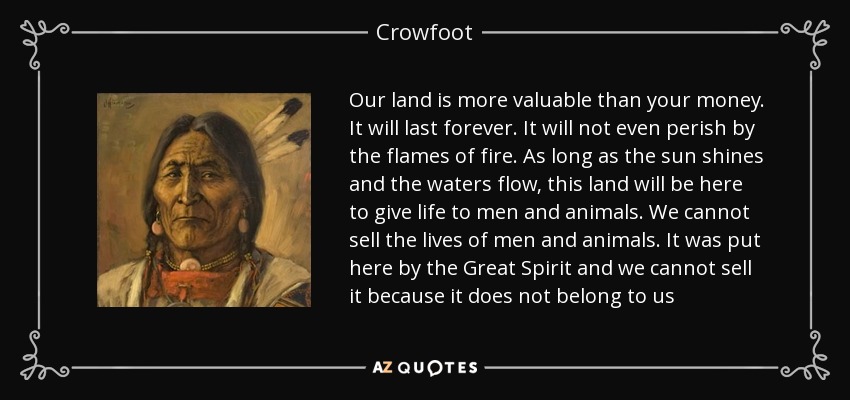 Our land is more valuable than your money. It will last forever. It will not even perish by the flames of fire. As long as the sun shines and the waters flow, this land will be here to give life to men and animals. We cannot sell the lives of men and animals. It was put here by the Great Spirit and we cannot sell it because it does not belong to us - Crowfoot