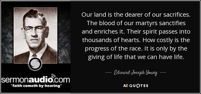 Our land is the dearer of our sacrifices. The blood of our martyrs sanctifies and enriches it. Their spirit passes into thousands of hearts. How costly is the progress of the race. It is only by the giving of life that we can have life. - Edward Joseph Young