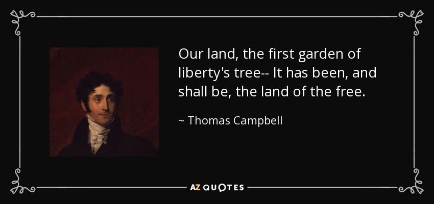 Our land, the first garden of liberty's tree-- It has been, and shall be, the land of the free. - Thomas Campbell