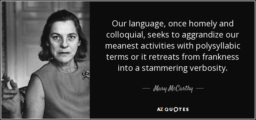 Our language, once homely and colloquial, seeks to aggrandize our meanest activities with polysyllabic terms or it retreats from frankness into a stammering verbosity. - Mary McCarthy