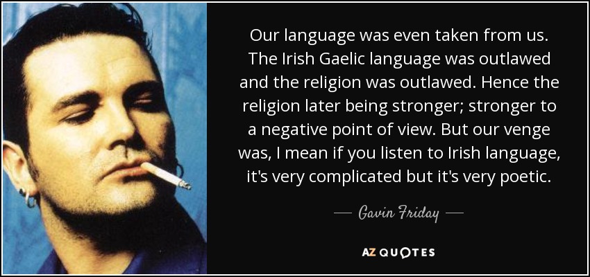 Our language was even taken from us. The Irish Gaelic language was outlawed and the religion was outlawed. Hence the religion later being stronger; stronger to a negative point of view. But our venge was, I mean if you listen to Irish language, it's very complicated but it's very poetic. - Gavin Friday