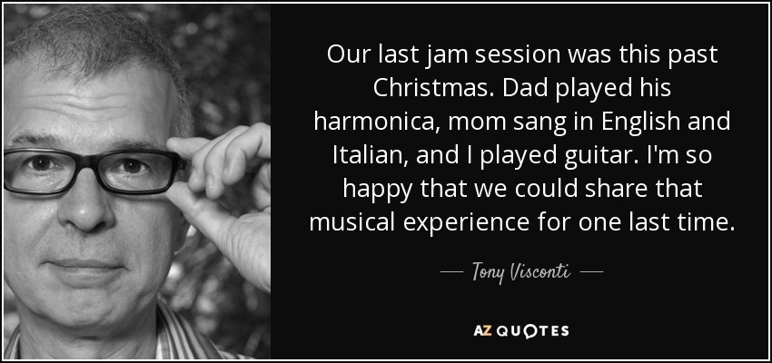 Our last jam session was this past Christmas. Dad played his harmonica, mom sang in English and Italian, and I played guitar. I'm so happy that we could share that musical experience for one last time. - Tony Visconti