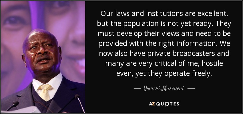 Our laws and institutions are excellent, but the population is not yet ready. They must develop their views and need to be provided with the right information. We now also have private broadcasters and many are very critical of me, hostile even, yet they operate freely. - Yoweri Museveni