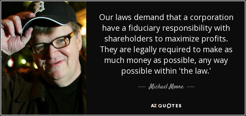 Our laws demand that a corporation have a fiduciary responsibility with shareholders to maximize profits. They are legally required to make as much money as possible, any way possible within 'the law.' - Michael Moore