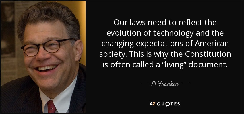 Our laws need to reflect the evolution of technology and the changing expectations of American society. This is why the Constitution is often called a “living” document. - Al Franken