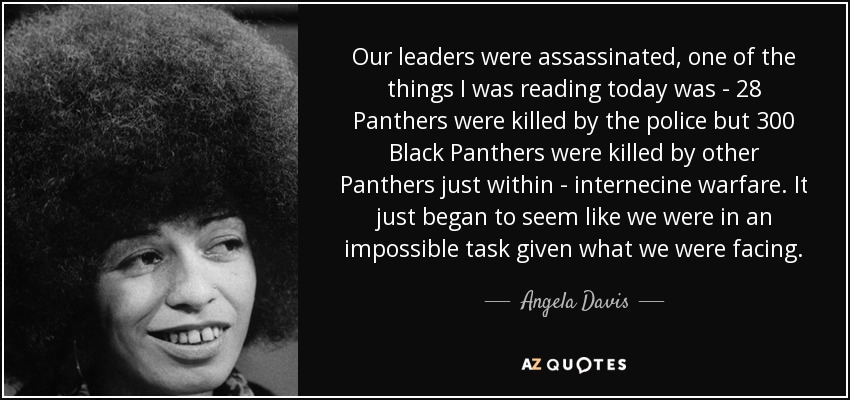 Our leaders were assassinated, one of the things I was reading today was - 28 Panthers were killed by the police but 300 Black Panthers were killed by other Panthers just within - internecine warfare. It just began to seem like we were in an impossible task given what we were facing. - Angela Davis