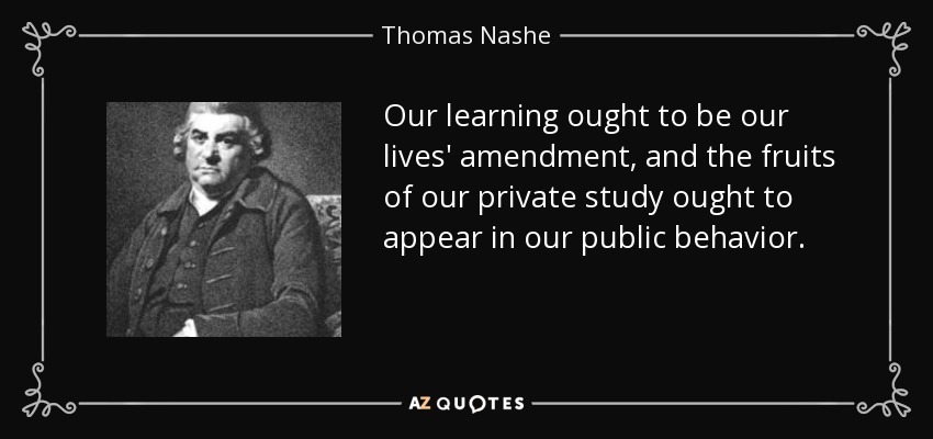 Our learning ought to be our lives' amendment, and the fruits of our private study ought to appear in our public behavior. - Thomas Nashe