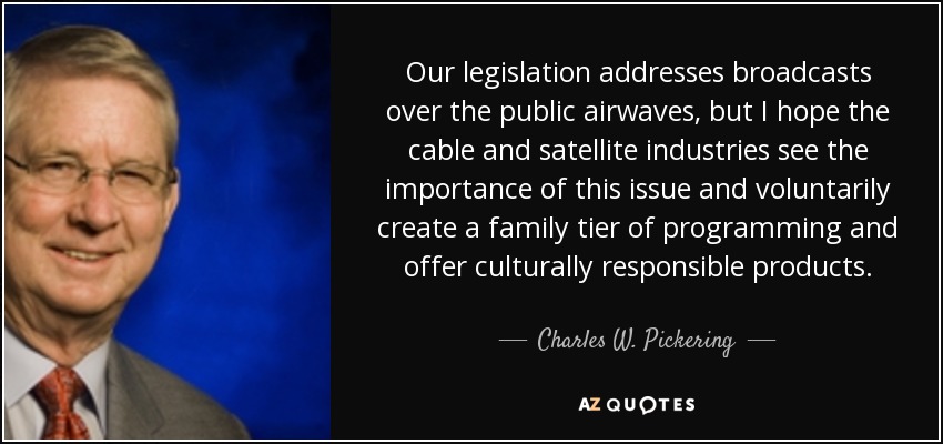 Our legislation addresses broadcasts over the public airwaves, but I hope the cable and satellite industries see the importance of this issue and voluntarily create a family tier of programming and offer culturally responsible products. - Charles W. Pickering