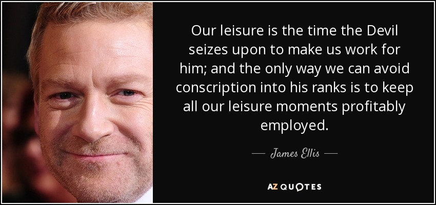 Our leisure is the time the Devil seizes upon to make us work for him; and the only way we can avoid conscription into his ranks is to keep all our leisure moments profitably employed. - James Ellis