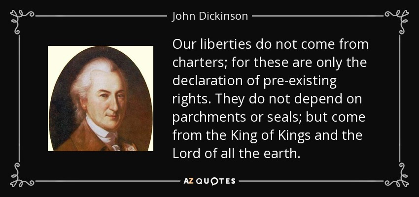 Our liberties do not come from charters; for these are only the declaration of pre-existing rights. They do not depend on parchments or seals; but come from the King of Kings and the Lord of all the earth. - John Dickinson