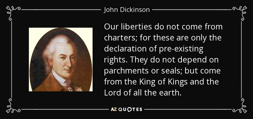Our liberties do not come from charters; for these are only the declaration of pre-existing rights. They do not depend on parchments or seals; but come from the King of Kings and the Lord of all the earth. - John Dickinson