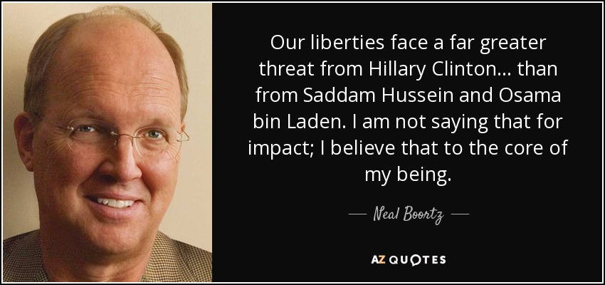Our liberties face a far greater threat from Hillary Clinton ... than from Saddam Hussein and Osama bin Laden. I am not saying that for impact; I believe that to the core of my being. - Neal Boortz