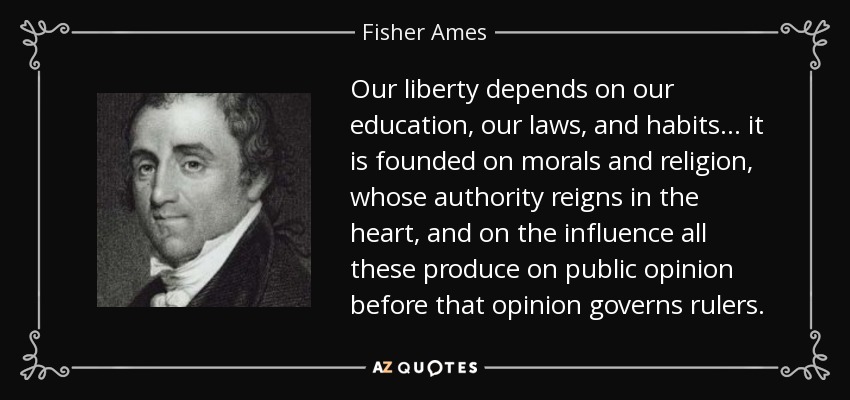 Our liberty depends on our education, our laws, and habits . . . it is founded on morals and religion, whose authority reigns in the heart, and on the influence all these produce on public opinion before that opinion governs rulers. - Fisher Ames