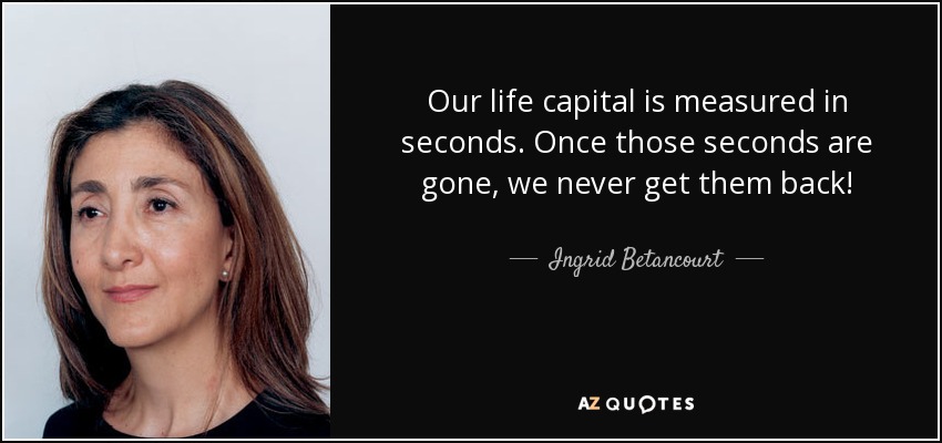 Our life capital is measured in seconds. Once those seconds are gone, we never get them back! - Ingrid Betancourt