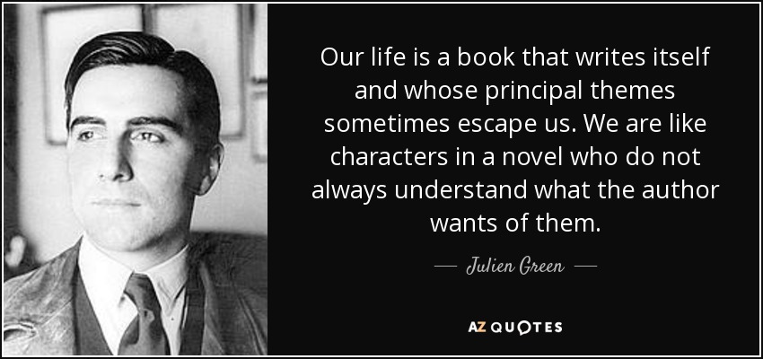 Our life is a book that writes itself and whose principal themes sometimes escape us. We are like characters in a novel who do not always understand what the author wants of them. - Julien Green