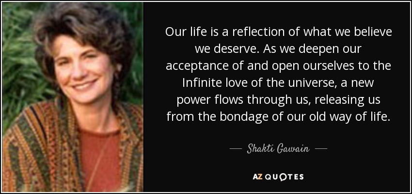 Our life is a reflection of what we believe we deserve. As we deepen our acceptance of and open ourselves to the Infinite love of the universe, a new power flows through us, releasing us from the bondage of our old way of life. - Shakti Gawain