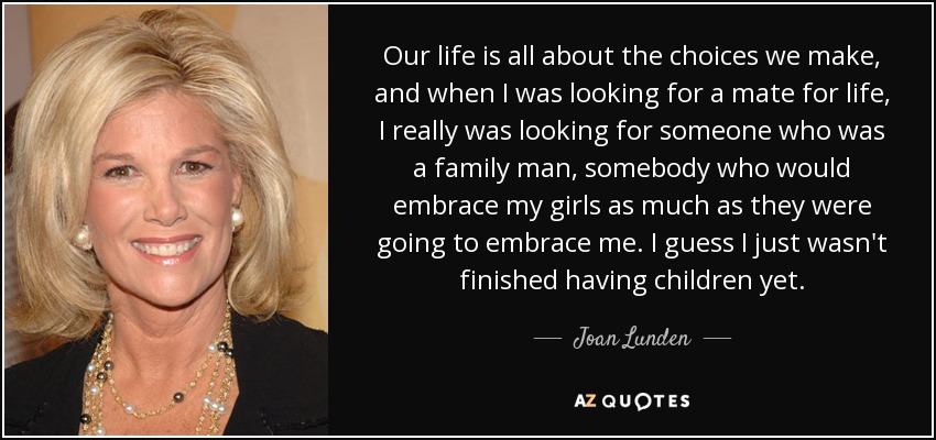 Our life is all about the choices we make, and when I was looking for a mate for life, I really was looking for someone who was a family man, somebody who would embrace my girls as much as they were going to embrace me. I guess I just wasn't finished having children yet. - Joan Lunden
