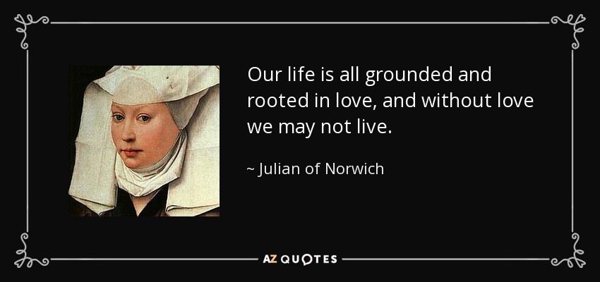 Our life is all grounded and rooted in love, and without love we may not live. - Julian of Norwich