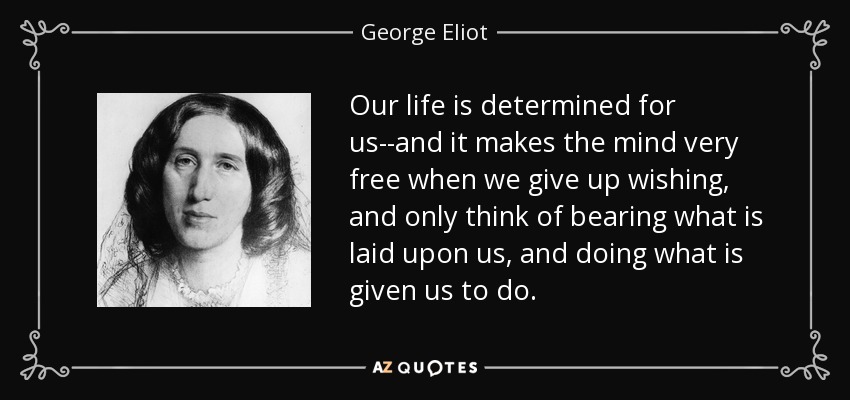 Our life is determined for us--and it makes the mind very free when we give up wishing, and only think of bearing what is laid upon us, and doing what is given us to do. - George Eliot