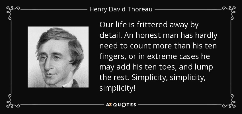 Our life is frittered away by detail. An honest man has hardly need to count more than his ten fingers, or in extreme cases he may add his ten toes, and lump the rest. Simplicity, simplicity, simplicity! - Henry David Thoreau