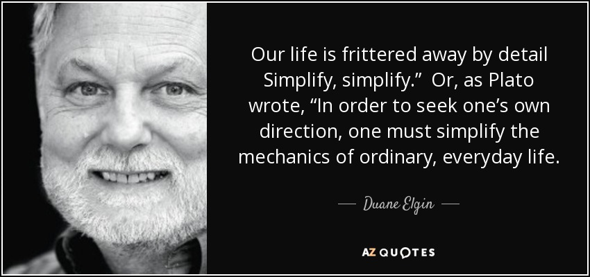 Our life is frittered away by detail Simplify, simplify.” Or, as Plato wrote, “In order to seek one’s own direction, one must simplify the mechanics of ordinary, everyday life. - Duane Elgin