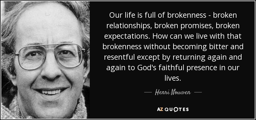 Our life is full of brokenness - broken relationships, broken promises, broken expectations. How can we live with that brokenness without becoming bitter and resentful except by returning again and again to God's faithful presence in our lives. - Henri Nouwen