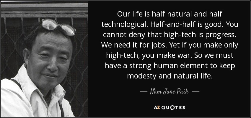 Our life is half natural and half technological. Half-and-half is good. You cannot deny that high-tech is progress. We need it for jobs. Yet if you make only high-tech, you make war. So we must have a strong human element to keep modesty and natural life. - Nam June Paik