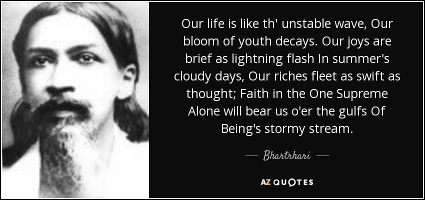 Our life is like th' unstable wave, Our bloom of youth decays. Our joys are brief as lightning flash In summer's cloudy days, Our riches fleet as swift as thought; Faith in the One Supreme Alone will bear us o'er the gulfs Of Being's stormy stream. - Bhartrhari