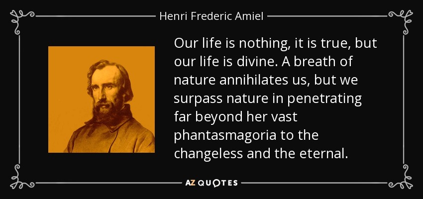 Our life is nothing, it is true, but our life is divine. A breath of nature annihilates us, but we surpass nature in penetrating far beyond her vast phantasmagoria to the changeless and the eternal. - Henri Frederic Amiel