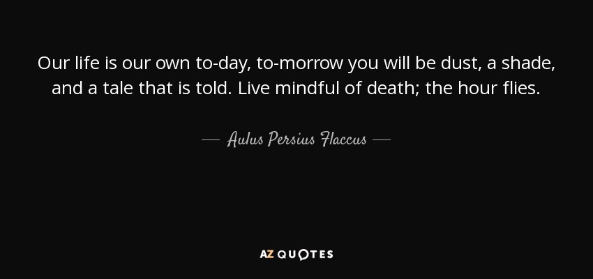 Our life is our own to-day, to-morrow you will be dust, a shade, and a tale that is told. Live mindful of death; the hour flies. - Aulus Persius Flaccus