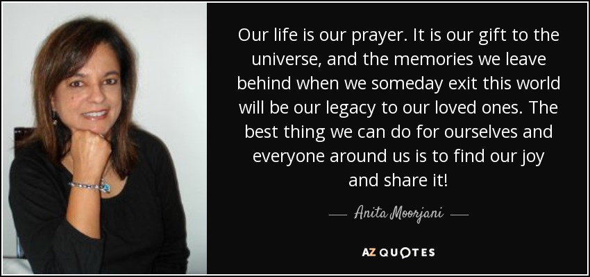 Our life is our prayer. It is our gift to the universe, and the memories we leave behind when we someday exit this world will be our legacy to our loved ones. The best thing we can do for ourselves and everyone around us is to find our joy and share it! - Anita Moorjani
