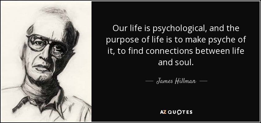 Our life is psychological, and the purpose of life is to make psyche of it, to find connections between life and soul. - James Hillman