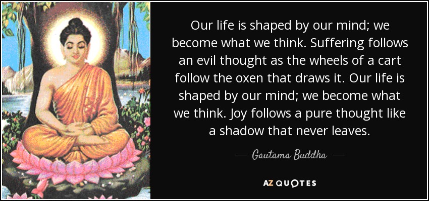 Our life is shaped by our mind; we become what we think. Suffering follows an evil thought as the wheels of a cart follow the oxen that draws it. Our life is shaped by our mind; we become what we think. Joy follows a pure thought like a shadow that never leaves. - Gautama Buddha