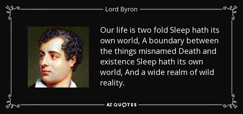 Our life is two fold Sleep hath its own world, A boundary between the things misnamed Death and existence Sleep hath its own world, And a wide realm of wild reality. - Lord Byron