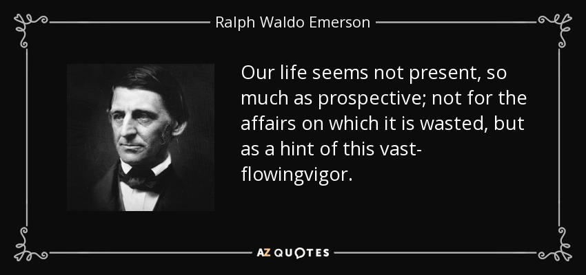 Our life seems not present, so much as prospective; not for the affairs on which it is wasted, but as a hint of this vast- flowingvigor. - Ralph Waldo Emerson