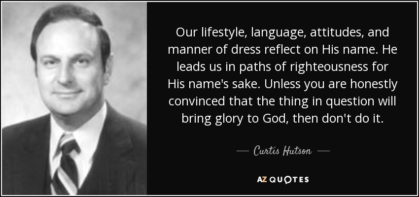 Our lifestyle, language, attitudes, and manner of dress reflect on His name. He leads us in paths of righteousness for His name's sake. Unless you are honestly convinced that the thing in question will bring glory to God, then don't do it. - Curtis Hutson