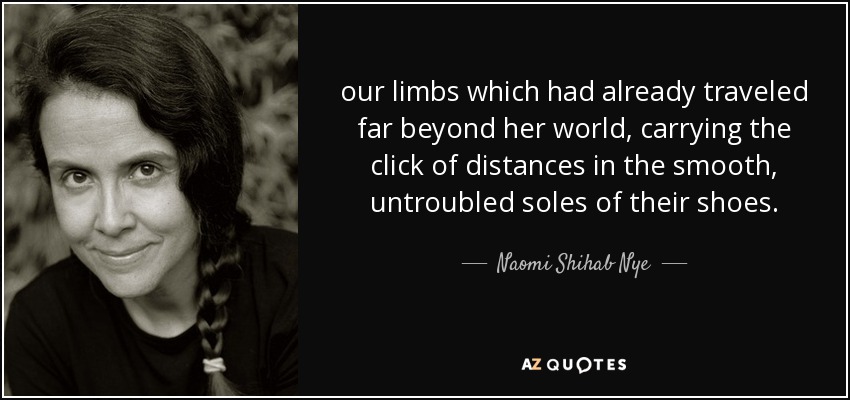 our limbs which had already traveled far beyond her world, carrying the click of distances in the smooth, untroubled soles of their shoes. - Naomi Shihab Nye