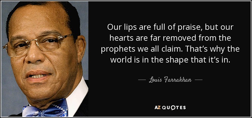 Our lips are full of praise, but our hearts are far removed from the prophets we all claim. That’s why the world is in the shape that it’s in. - Louis Farrakhan